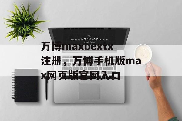 万博maxbextx注册，万博手机版max网页版官网入口