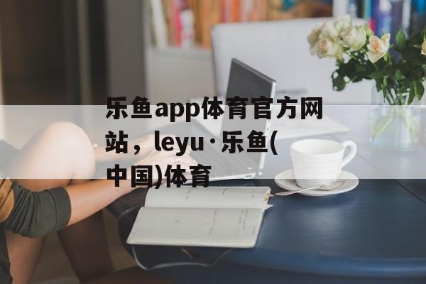 乐鱼app体育官方网站，leyu·乐鱼(中国)体育